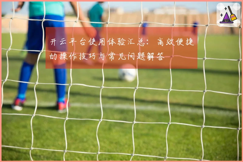开云平台使用体验汇总：高效便捷的操作技巧与常见问题解答